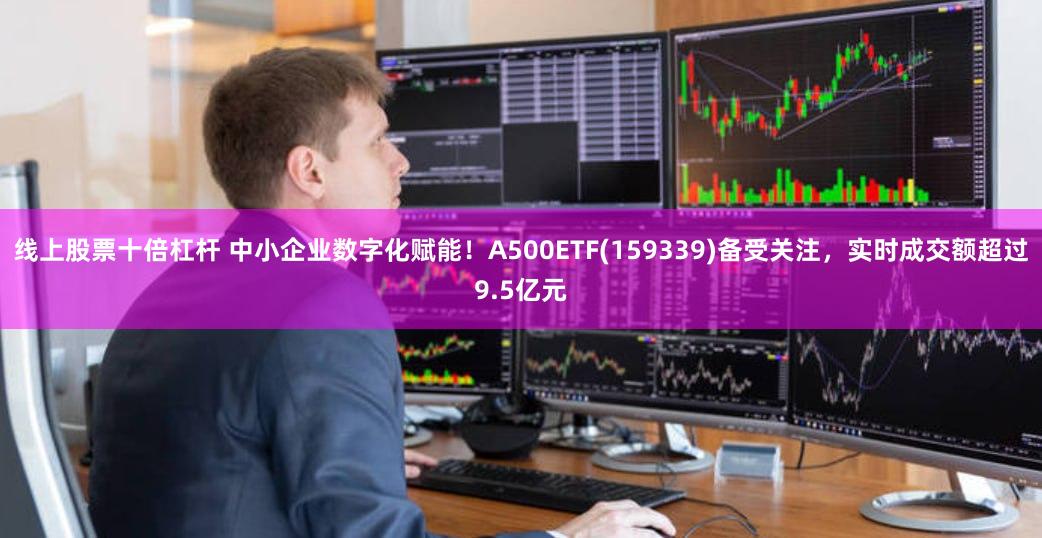 线上股票十倍杠杆 中小企业数字化赋能！A500ETF(159339)备受关注，实时成交额超过9.5亿元