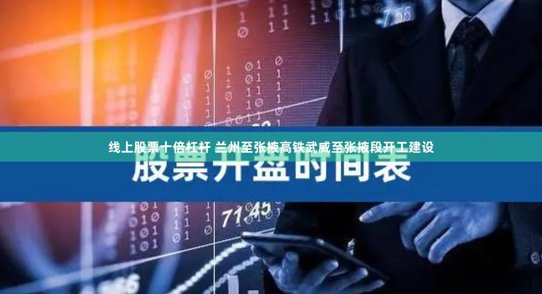 线上股票十倍杠杆 兰州至张掖高铁武威至张掖段开工建设