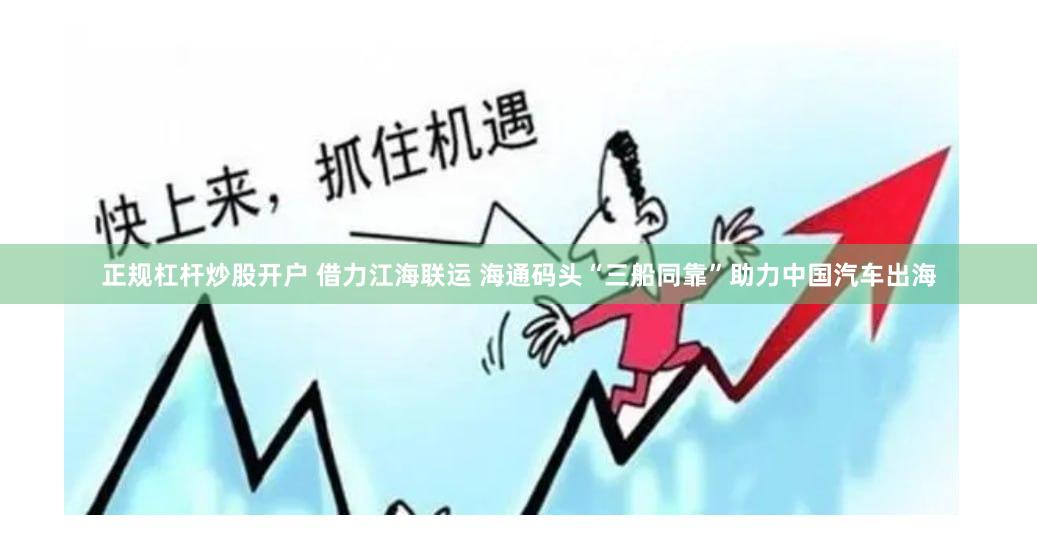正规杠杆炒股开户 借力江海联运 海通码头“三船同靠”助力中国汽车出海