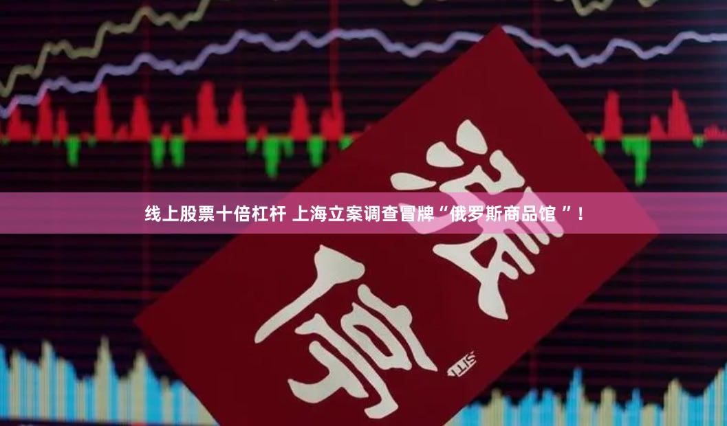 线上股票十倍杠杆 上海立案调查冒牌“俄罗斯商品馆 ”！